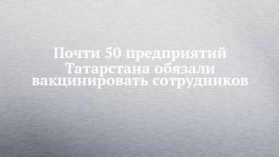 Почти 50 предприятий Татарстана обязали вакцинировать сотрудников