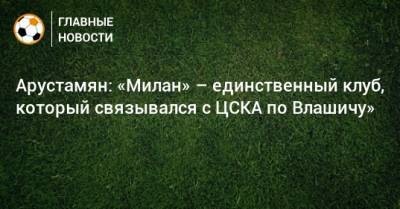 Арустамян: «Милан» – единственный клуб, который связывался с ЦСКА по Влашичу»