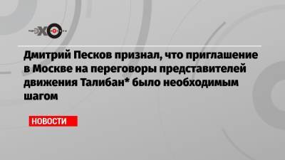 Дмитрий Песков признал, что приглашение в Москве на переговоры представителей движения Талибан* было необходимым шагом