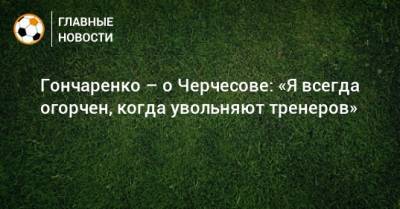 Гончаренко – о Черчесове: «Я всегда огорчен, когда увольняют тренеров»