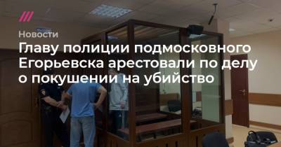 Главу полиции подмосковного Егорьевска арестовали по делу о покушении на убийство