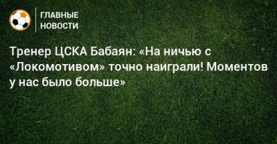 Тренер ЦСКА Бабаян: «На ничью с «Локомотивом» точно наиграли! Моментов у нас было больше»