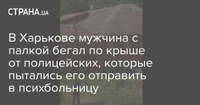 В Харькове мужчина с палкой бегал по крыше от полицейских, которые пытались его отправить в психбольницу