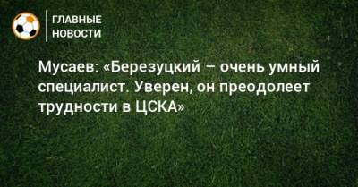 Мусаев: «Березуцкий – очень умный специалист. Уверен, он преодолеет трудности в ЦСКА»