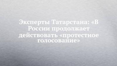 Эксперты Татарстана: «В России продолжает действовать «протестное голосование»