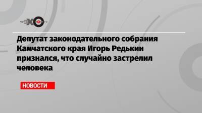 Депутат законодательного собрания Камчатского края Игорь Редькин признался, что случайно застрелил человека