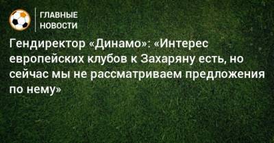 Гендиректор «Динамо»: «Интерес европейских клубов к Захаряну есть, но сейчас мы не рассматриваем предложения по нему»