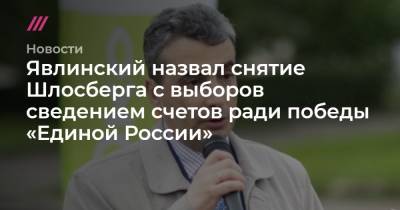 Явлинский назвал снятие Шлосберга с выборов сведением счетов ради победы «Единой России»