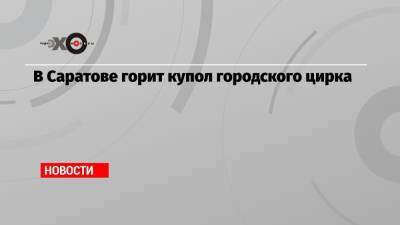 В Саратове горит купол городского цирка