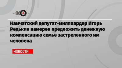 Камчатский депутат-миллиардер Игорь Редькин намерен предложить денежную компенсацию семье застреленного им человека