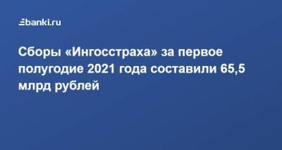 Сборы «Ингосстраха» за первое полугодие 2021 года составили 65,5 млрд рублей