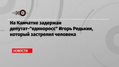 На Камчатке задержан депутат-"единоросс" Игорь Редькин, который застрелил человека