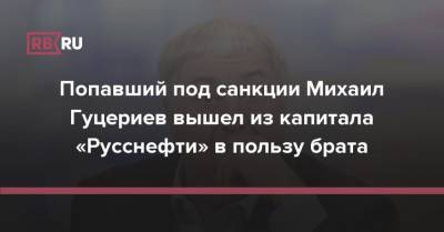 Попавший под санкции Михаил Гуцериев вышел из капитала «Русснефти» в пользу брата