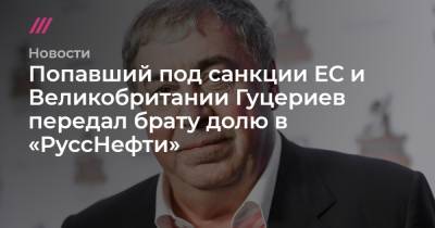 Попавший под санкции ЕС и Великобритании Гуцериев передал брату долю в «РуссНефти»