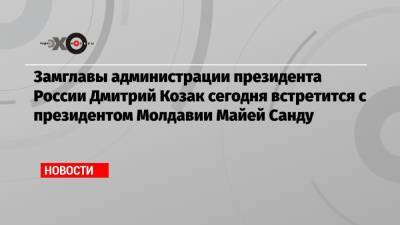 Замглавы администрации президента России Дмитрий Козак сегодня встретится с президентом Молдавии Майей Санду