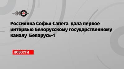 Россиянка Софья Сапега дала первое интервью Белорусскому государственному каналу Беларусь-1
