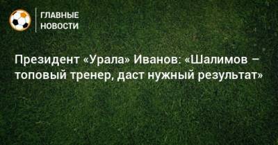 Президент «Урала» Иванов: «Шалимов – топовый тренер, даст нужный результат»