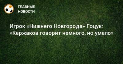 Игрок «Нижнего Новгорода» Гоцук: «Кержаков говорит немного, но умело»