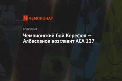Чемпионский бой Керефов — Албасханов возглавит ACA 127