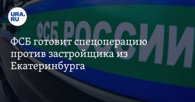 ФСБ готовит спецоперацию против застройщика из Екатеринбурга