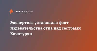 Алексей Липцер - Экспертиза установила факт издевательства отца над сестрами Хачатурян - ren.tv - Москва