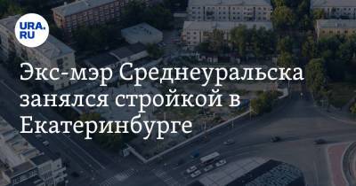 Экс-мэр Среднеуральска занялся стройкой в Екатеринбурге. И сразу попал под прицел губернатора