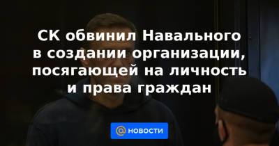 СК обвинил Навального в создании организации, посягающей на личность и права граждан