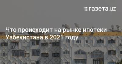 Что происходит на рынке ипотеки Узбекистана в 2021 году
