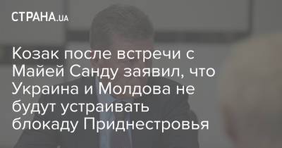 Козак после встречи с Майей Санду заявил, что Украина и Молдова не будут устраивать блокаду Приднестровья