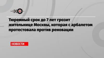 Тюремный срок до 7 лет грозит жительнице Москвы, которая с арбалетом протестовала против реновации