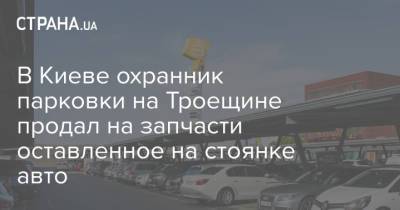В Киеве охранник парковки на Троещине продал на запчасти оставленное на стоянке авто