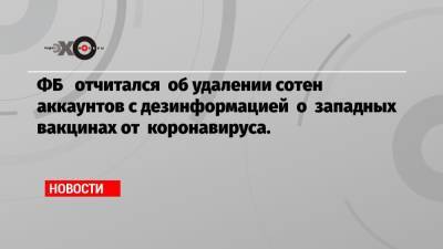 ФБ отчитался об удалении сотен аккаунтов с дезинформацией о западных вакцинах от коронавируса.