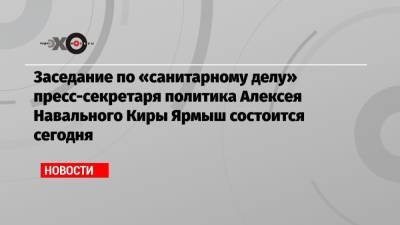 Заседание по «санитарному делу» пресс-секретаря политика Алексея Навального Киры Ярмыш состоится сегодня