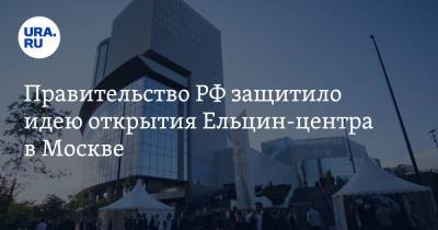 Правительство РФ защитило идею открытия Ельцин-центра в Москве
