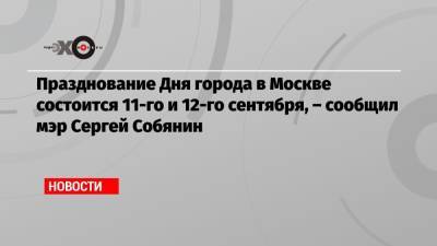 Празднование Дня города в Москве состоится 11-го и 12-го сентября, – сообщил мэр Сергей Собянин