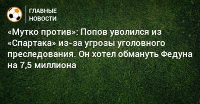 «Мутко против»: Попов уволился из «Спартака» из-за угрозы уголовного преследования. Он хотел обмануть Федуна на 7,5 миллиона