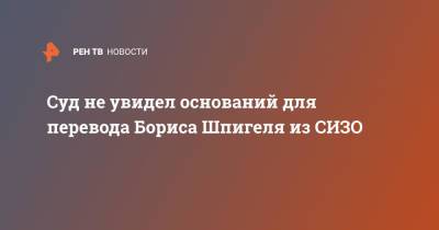 Суд не увидел оснований для перевода Бориса Шпигеля из СИЗО