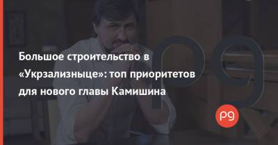 Большое строительство в «Укрзализныце»: топ приоритетов для нового главы Камишина