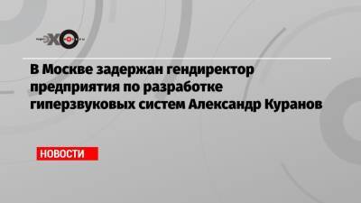 В Москве задержан гендиректор предприятия по разработке гиперзвуковых систем Александр Куранов