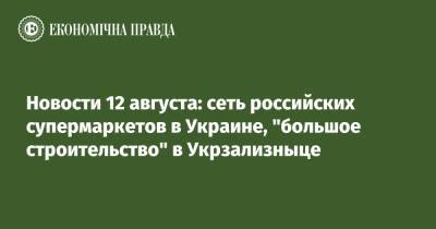 Новости 12 августа: сеть российских супермаркетов в Украине, "большое строительство" в Укрзализныце