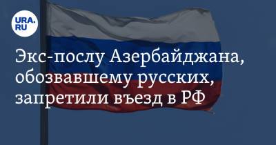 Экс-послу Азербайджана, обозвавшему русских, запретили въезд в РФ