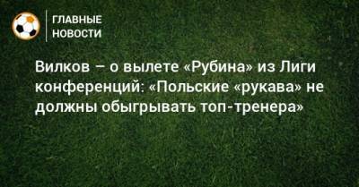Вилков – о вылете «Рубина» из Лиги конференций: «Польские «рукава» не должны обыгрывать топ-тренера»