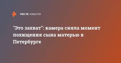 "Это захват": камера сняла момент похищения сына матерью в Петербурге - ren.tv - Санкт-Петербург