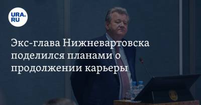 Экс-глава Нижневартовска поделился планами о продолжении карьеры