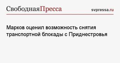 Марков оценил возможность снятия транспортной блокады с Приднестровья