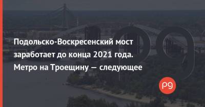 Подольско-Воскресенский мост заработает до конца 2021 года. Метро на Троещину — следующее