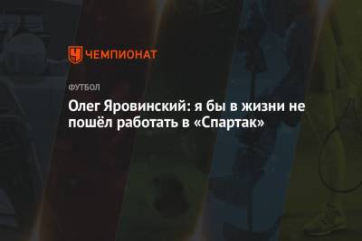 Олег Яровинский: я бы в жизни не пошёл работать в «Спартак»