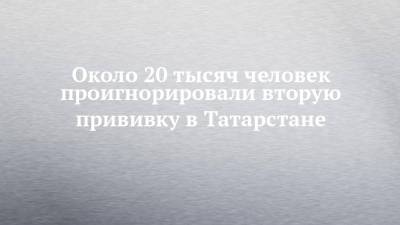 Около 20 тысяч человек проигнорировали вторую прививку в Татарстане