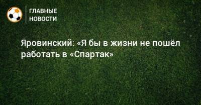 Яровинский: «Я бы в жизни не пошeл работать в «Спартак»