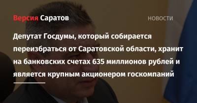 Депутат Госдумы, который собирается переизбраться от Саратовской области, хранит на банковских счетах 635 миллионов рублей и является крупным акционером госкомпаний